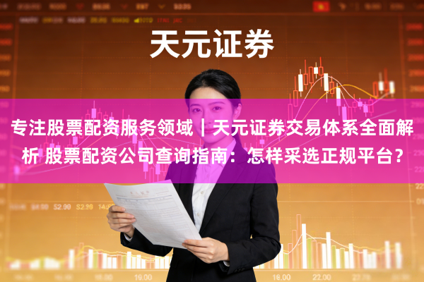 专注股票配资服务领域｜天元证券交易体系全面解析 股票配资公司查询指南：怎样采选正规平台？