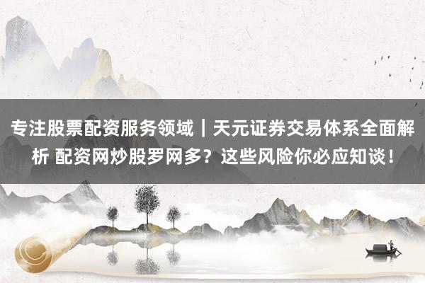 专注股票配资服务领域｜天元证券交易体系全面解析 配资网炒股罗网多？这些风险你必应知谈！