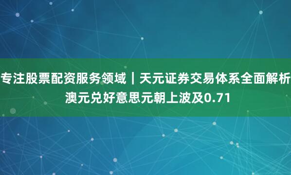 专注股票配资服务领域｜天元证券交易体系全面解析 澳元兑好意思元朝上波及0.71