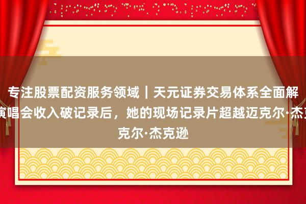 专注股票配资服务领域｜天元证券交易体系全面解析 演唱会收入破记录后，她的现场记录片超越迈克尔·杰克逊