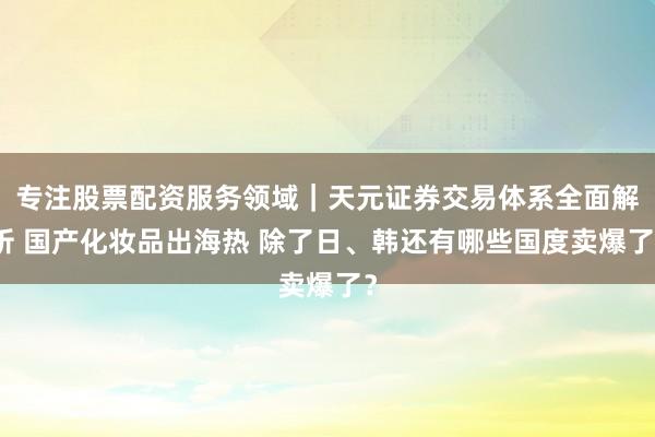 专注股票配资服务领域｜天元证券交易体系全面解析 国产化妆品出海热 除了日、韩还有哪些国度卖爆了？