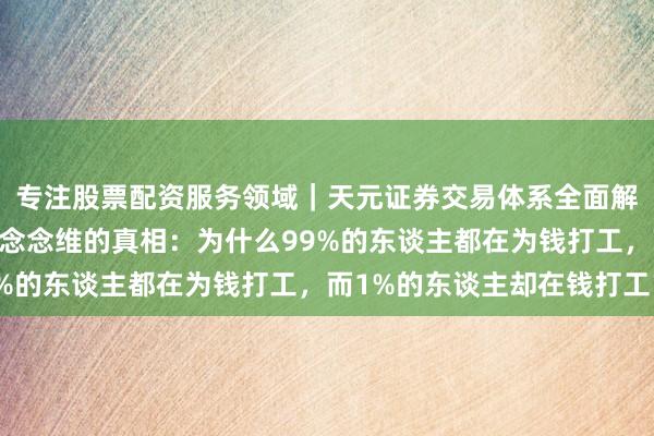 专注股票配资服务领域｜天元证券交易体系全面解析 硬人念念维：财务念念维的真相：为什么99%的东谈主都在为钱打工，而1%的东谈主却在钱打工？