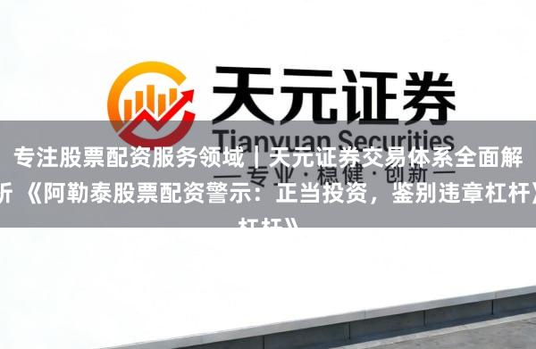 专注股票配资服务领域｜天元证券交易体系全面解析 《阿勒泰股票配资警示：正当投资，鉴别违章杠杆》
