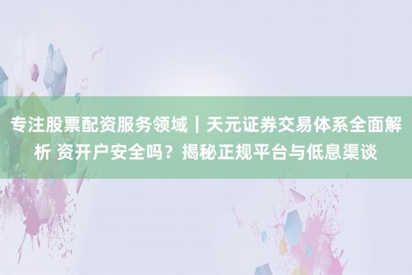 专注股票配资服务领域｜天元证券交易体系全面解析 资开户安全吗？揭秘正规平台与低息渠谈