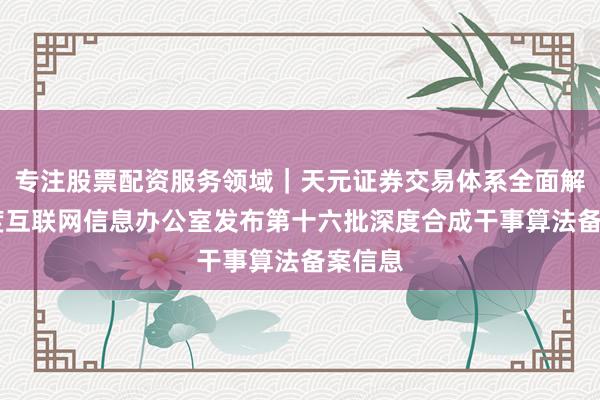 专注股票配资服务领域｜天元证券交易体系全面解析 国度互联网信息办公室发布第十六批深度合成干事算法备案信息