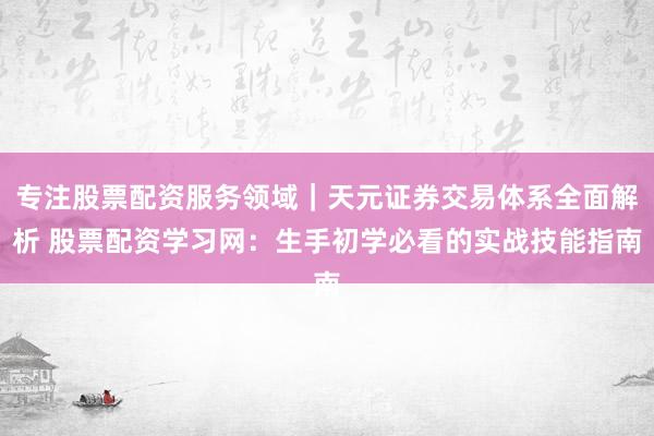 专注股票配资服务领域｜天元证券交易体系全面解析 股票配资学习网：生手初学必看的实战技能指南