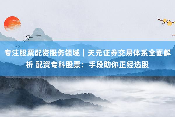 专注股票配资服务领域｜天元证券交易体系全面解析 配资专科股票：手段助你正经选股
