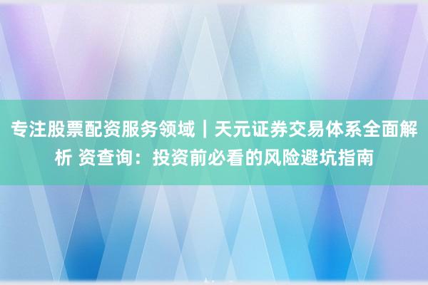 专注股票配资服务领域｜天元证券交易体系全面解析 资查询：投资前必看的风险避坑指南