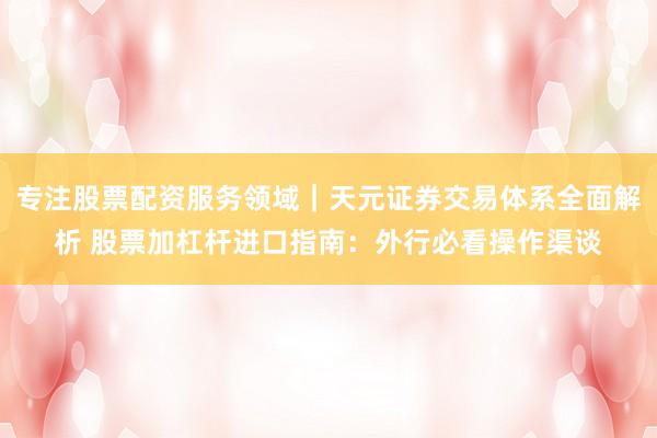 专注股票配资服务领域｜天元证券交易体系全面解析 股票加杠杆进口指南：外行必看操作渠谈