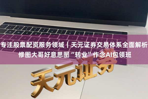 专注股票配资服务领域｜天元证券交易体系全面解析 修图大哥好意思图“转业”作念AI包领班