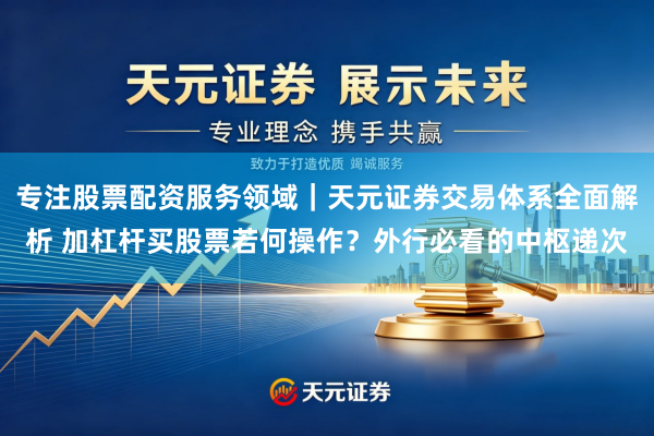 专注股票配资服务领域｜天元证券交易体系全面解析 加杠杆买股票若何操作？外行必看的中枢递次