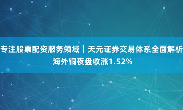 专注股票配资服务领域｜天元证券交易体系全面解析 海外铜夜盘收涨1.52%
