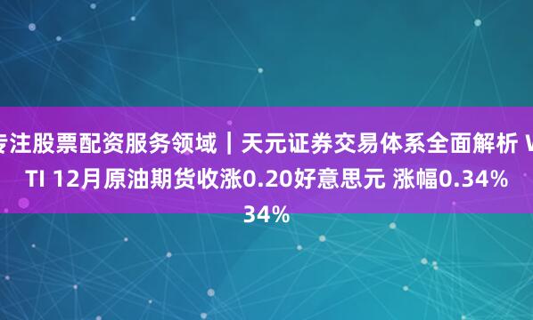 专注股票配资服务领域｜天元证券交易体系全面解析 WTI 12月原油期货收涨0.20好意思元 涨幅0.34%